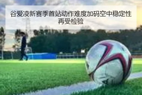 谷爱凌新赛季首站动作难度加码空中稳定性再受检验 - WeideSports